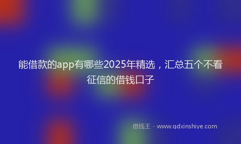 能借款的app有哪些2025年精选，汇总五个不看征信的借钱口子
