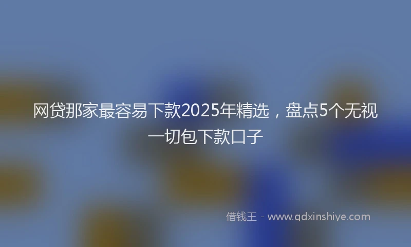 网贷那家最容易下款2025年精选，盘点5个无视一切包下款口子