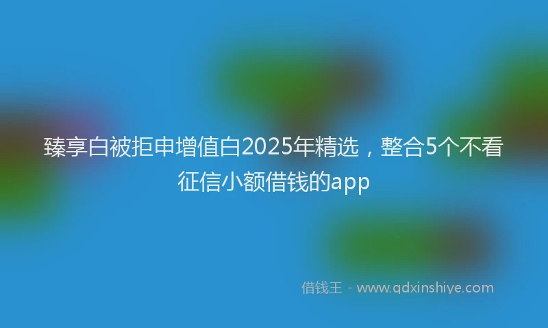 臻享白被拒申增值白2025年精选，整合5个不看征信小额借钱的app
