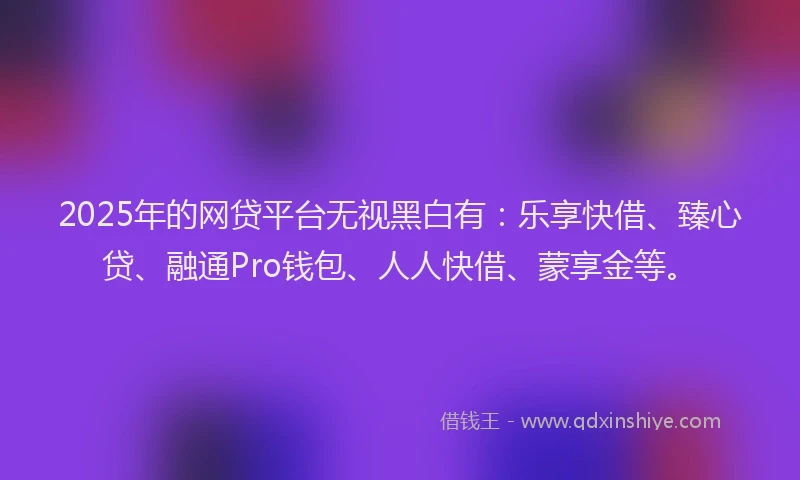 2025年的网贷平台无视黑白有：乐享快借、臻心贷、融通Pro钱包、人人快借、蒙享金等。