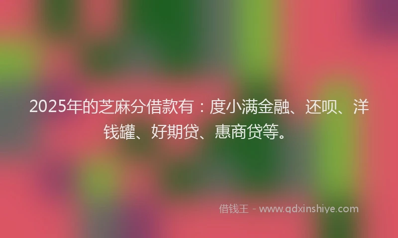 2025年的芝麻分借款有：度小满金融、还呗、洋钱罐、好期贷、惠商贷等。