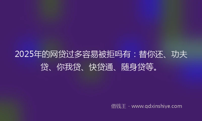 2025年的网贷过多容易被拒吗有：替你还、功夫贷、你我贷、快贷通、随身贷等。