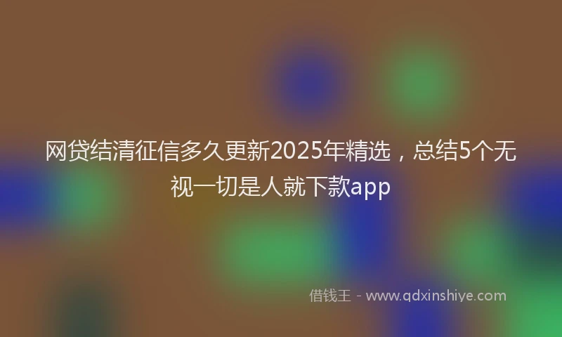 网贷结清征信多久更新2025年精选，总结5个无视一切是人就下款app