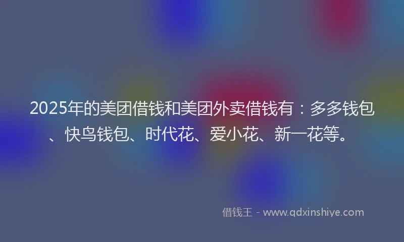 2025年的美团借钱和美团外卖借钱有：多多钱包、快鸟钱包、时代花、爱小花、新一花等。