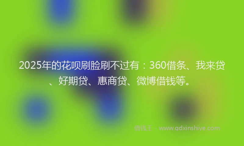 2025年的花呗刷脸刷不过有：360借条、我来贷、好期贷、惠商贷、微博借钱等。