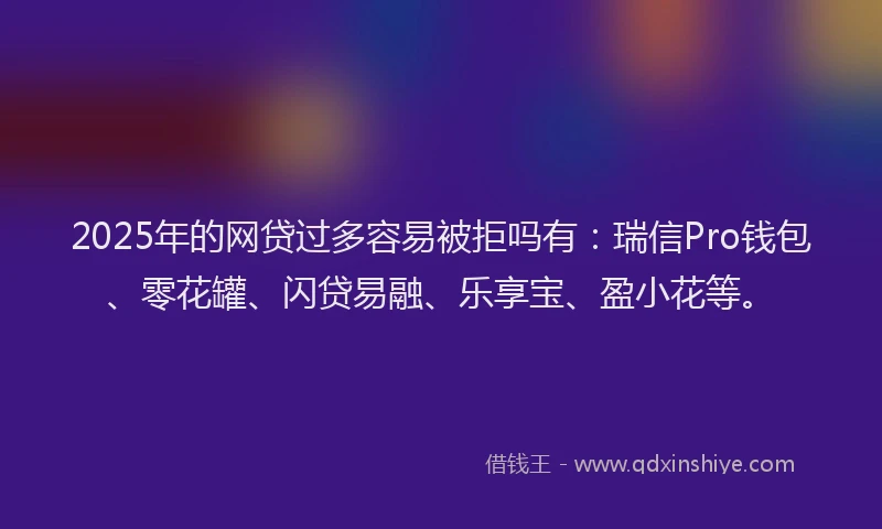 2025年的网贷过多容易被拒吗有：瑞信Pro钱包、零花罐、闪贷易融、乐享宝、盈小花等。