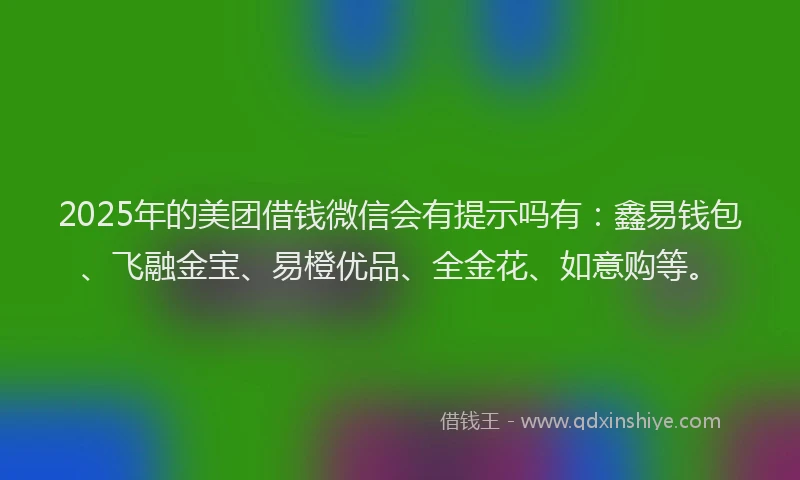 2025年的美团借钱微信会有提示吗有：鑫易钱包、飞融金宝、易橙优品、全金花、如意购等。