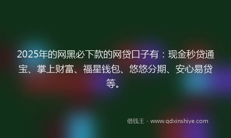 2025年的网黑必下款的网贷口子有：现金秒贷通宝、掌上财富、福星钱包、悠悠分期、安心易贷等。