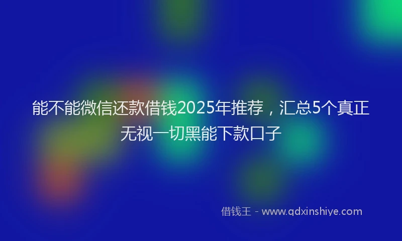 能不能微信还款借钱2025年推荐，汇总5个真正无视一切黑能下款口子