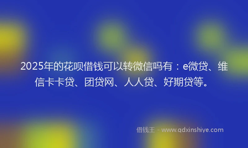 2025年的花呗借钱可以转微信吗有：e微贷、维信卡卡贷、团贷网、人人贷、好期贷等。