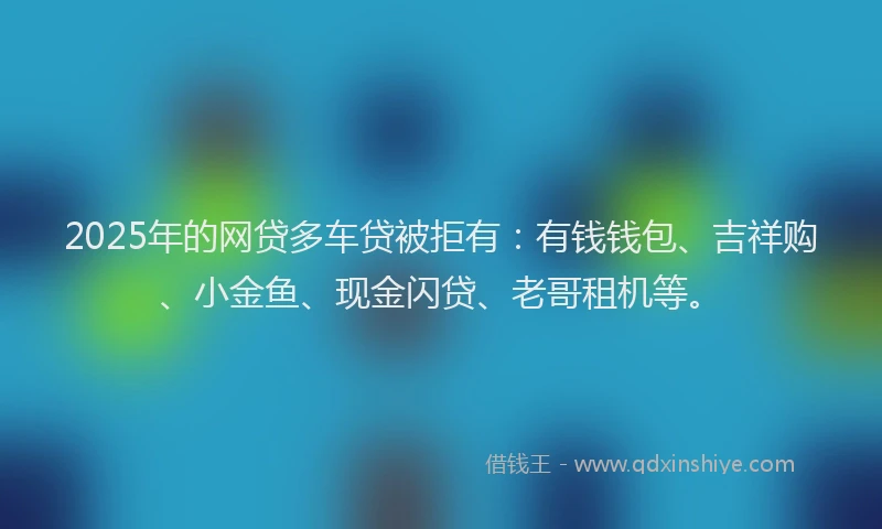 2025年的网贷多车贷被拒有：有钱钱包、吉祥购、小金鱼、现金闪贷、老哥租机等。