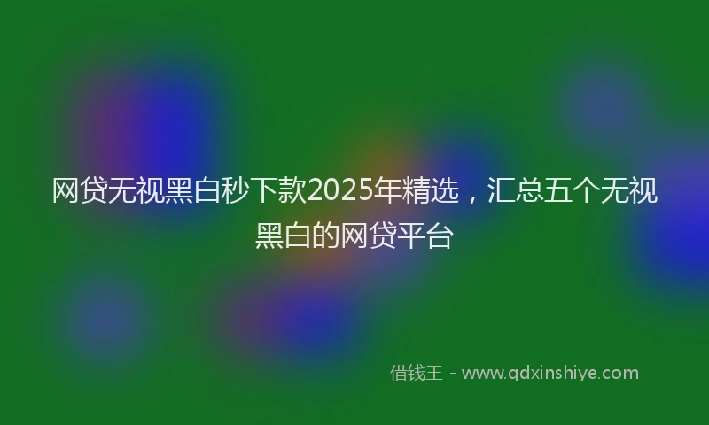 网贷无视黑白秒下款2025年精选，汇总五个无视黑白的网贷平台
