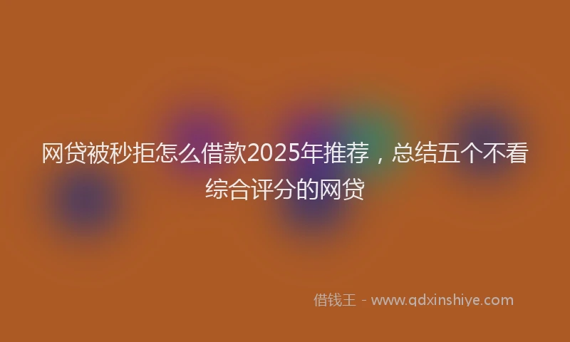 网贷被秒拒怎么借款2025年推荐，总结五个不看综合评分的网贷