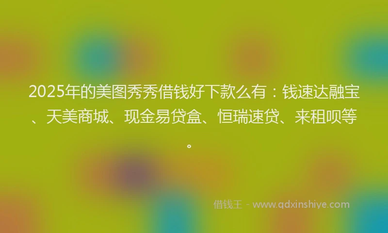 2025年的美图秀秀借钱好下款么有：钱速达融宝、天美商城、现金易贷盒、恒瑞速贷、来租呗等。