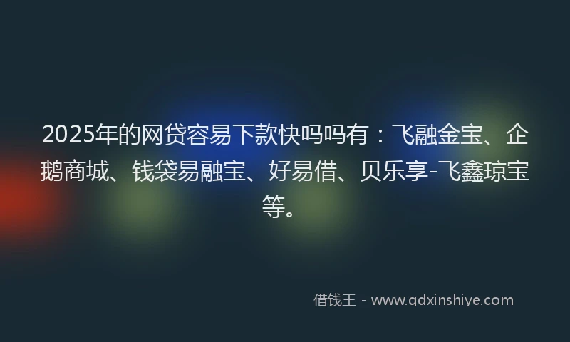 2025年的网贷容易下款快吗吗有：飞融金宝、企鹅商城、钱袋易融宝、好易借、贝乐享-飞鑫琼宝等。