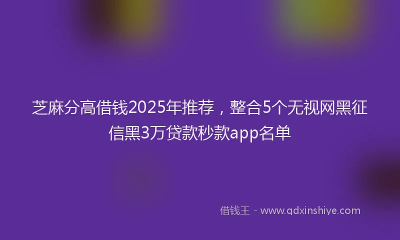 芝麻分高借钱2025年推荐，整合5个无视网黑征信黑3万贷款秒款app名单