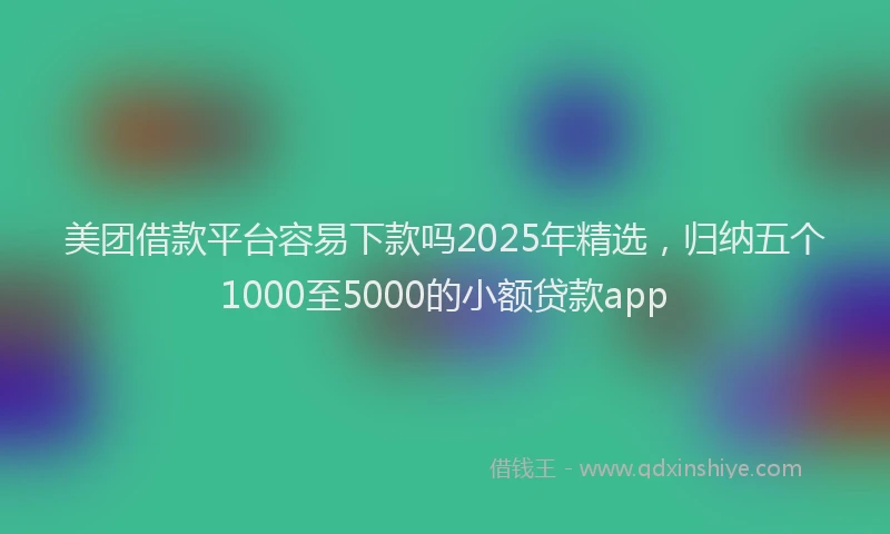 美团借款平台容易下款吗2025年精选，归纳五个1000至5000的小额贷款app