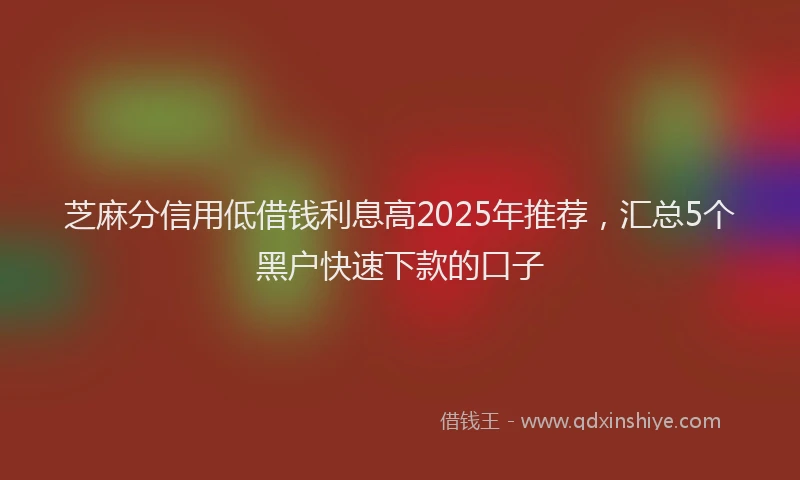 芝麻分信用低借钱利息高2025年推荐，汇总5个黑户快速下款的口子