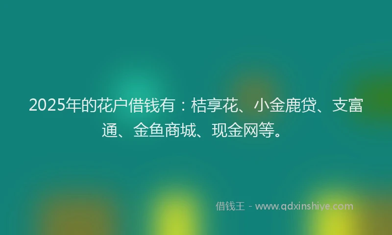 2025年的花户借钱有：桔享花、小金鹿贷、支富通、金鱼商城、现金网等。