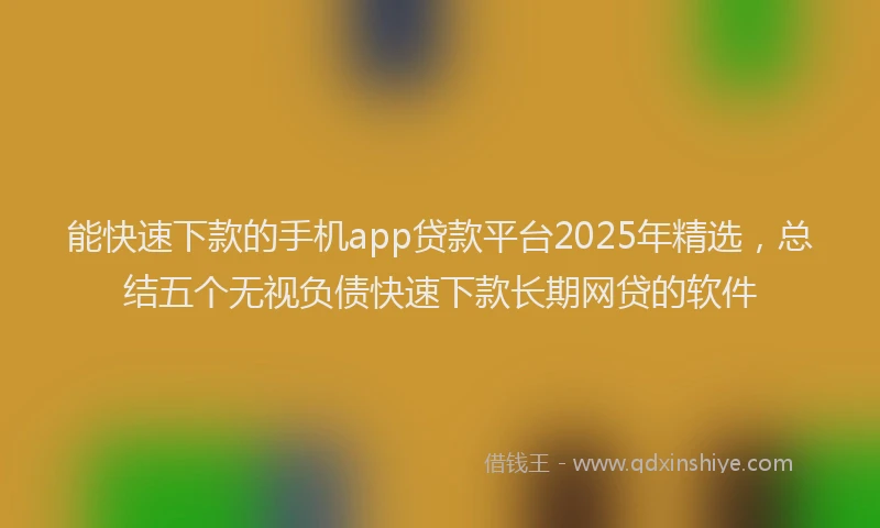 能快速下款的手机app贷款平台2025年精选，总结五个无视负债快速下款长期网贷的软件