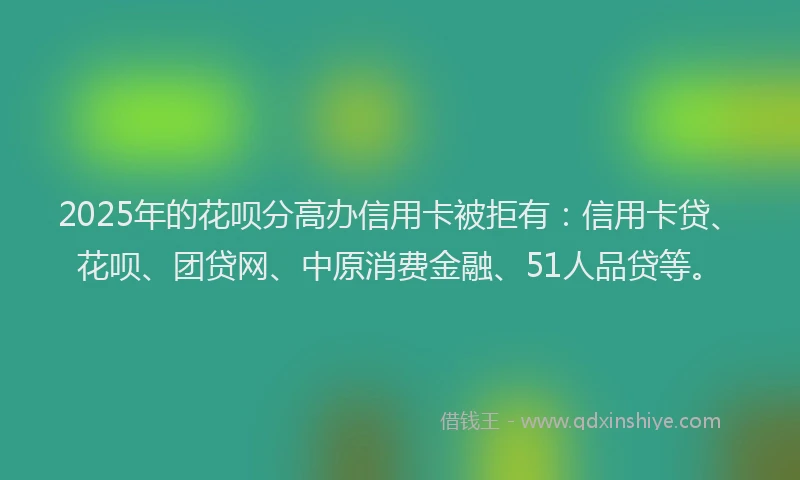 2025年的花呗分高办信用卡被拒有：信用卡贷、花呗、团贷网、中原消费金融、51人品贷等。