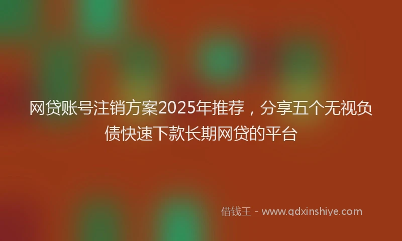 网贷账号注销方案2025年推荐，分享五个无视负债快速下款长期网贷的平台
