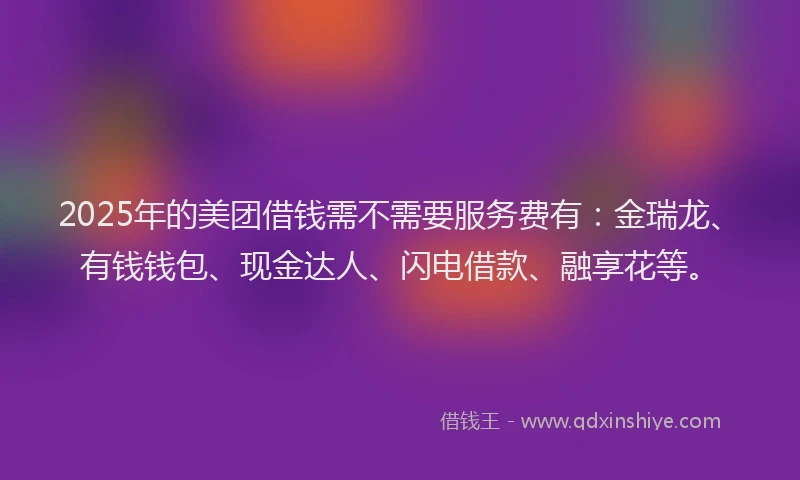 2025年的美团借钱需不需要服务费有：金瑞龙、有钱钱包、现金达人、闪电借款、融享花等。