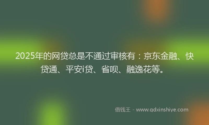 2025年的网贷总是不通过审核有：京东金融、快贷通、平安i贷、省呗、融逸花等。