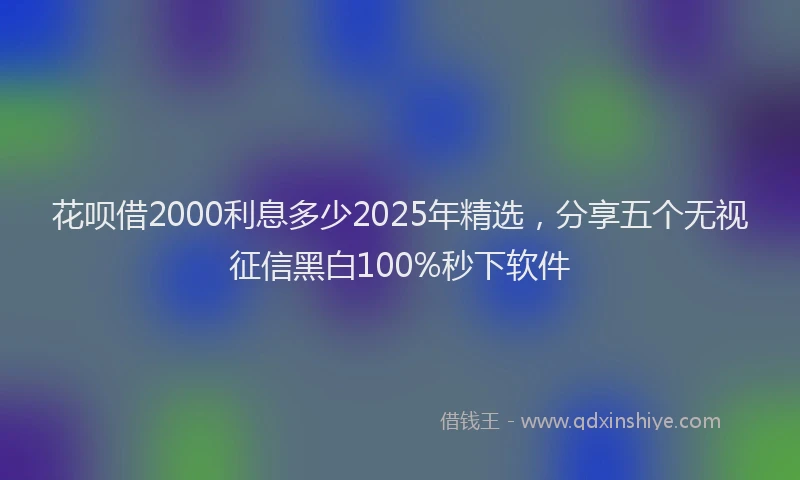 花呗借2000利息多少2025年精选，分享五个无视征信黑白100%秒下软件