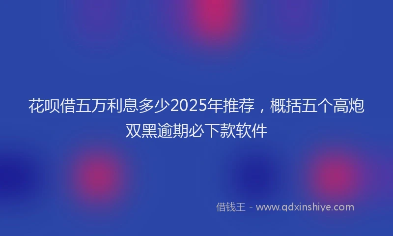 花呗借五万利息多少2025年推荐，概括五个高炮双黑逾期必下款软件