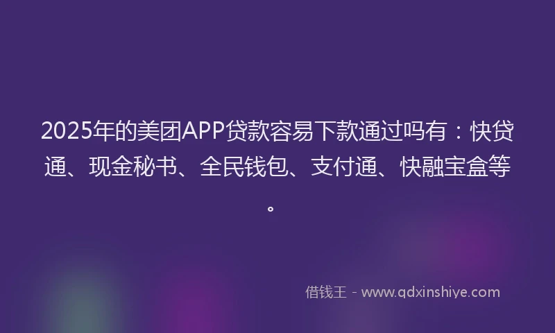 2025年的美团APP贷款容易下款通过吗有：快贷通、现金秘书、全民钱包、支付通、快融宝盒等。