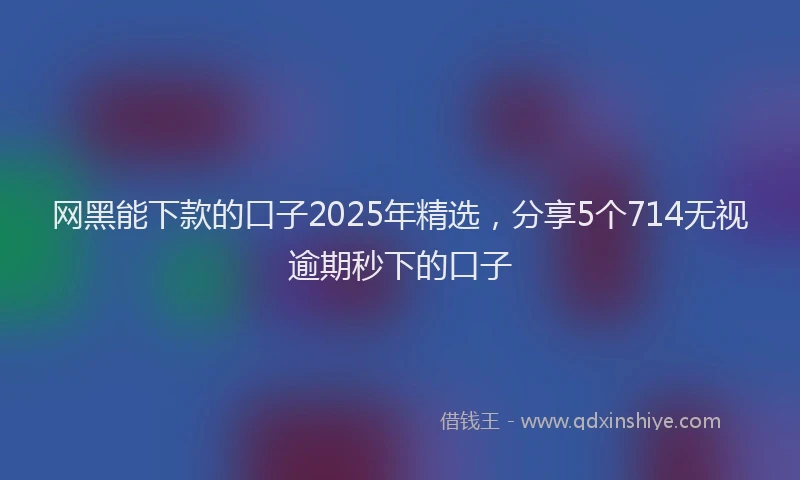 网黑能下款的口子2025年精选，分享5个714无视逾期秒下的口子