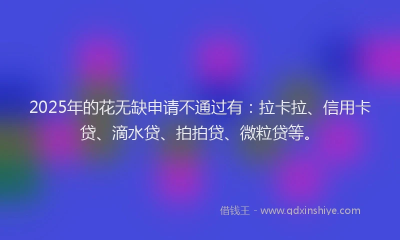 2025年的花无缺申请不通过有：拉卡拉、信用卡贷、滴水贷、拍拍贷、微粒贷等。