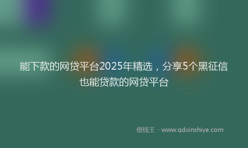 能下款的网贷平台2025年精选，分享5个黑征信也能贷款的网贷平台