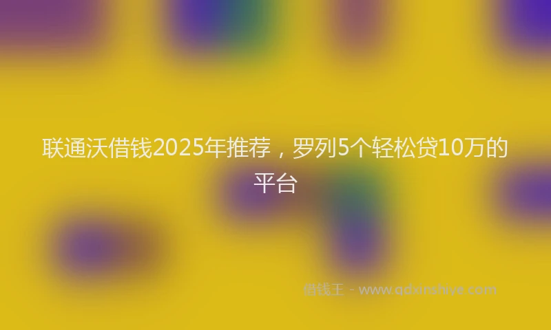 联通沃借钱2025年推荐，罗列5个轻松贷10万的平台
