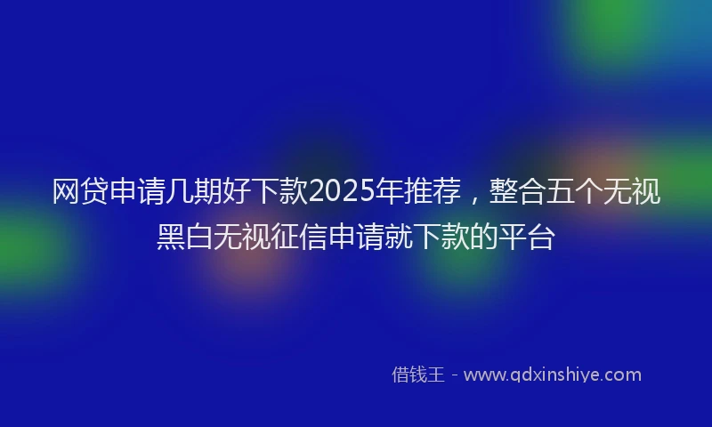 网贷申请几期好下款2025年推荐，整合五个无视黑白无视征信申请就下款的平台