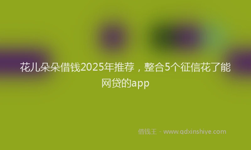 花儿朵朵借钱2025年推荐，整合5个征信花了能网贷的app