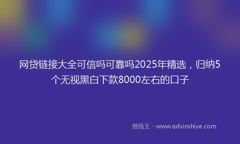 网贷链接大全可信吗可靠吗2025年精选，归纳5个无视黑白下款8000左右的口子