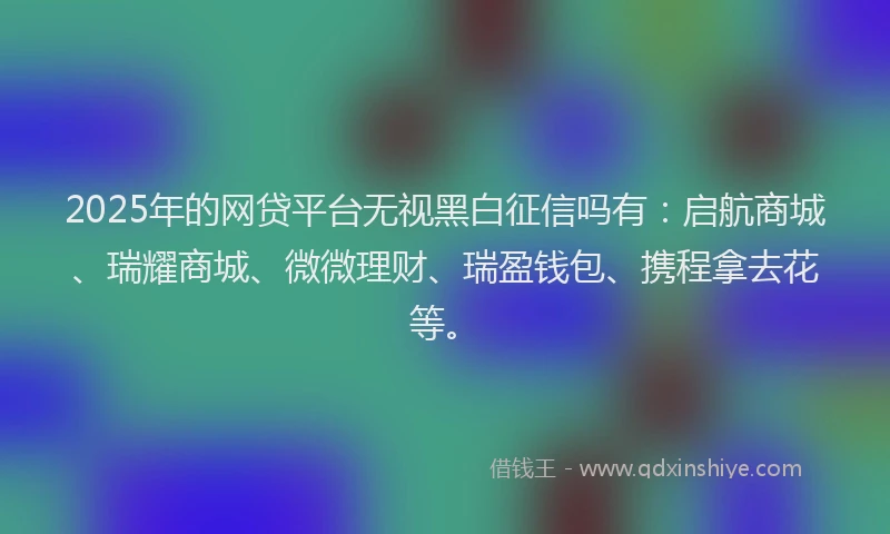 2025年的网贷平台无视黑白征信吗有：启航商城、瑞耀商城、微微理财、瑞盈钱包、携程拿去花等。