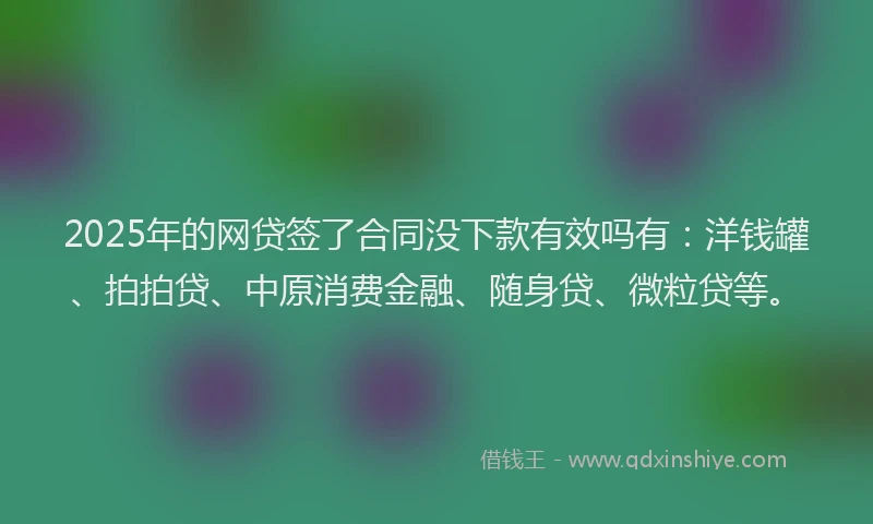 2025年的网贷签了合同没下款有效吗有：洋钱罐、拍拍贷、中原消费金融、随身贷、微粒贷等。