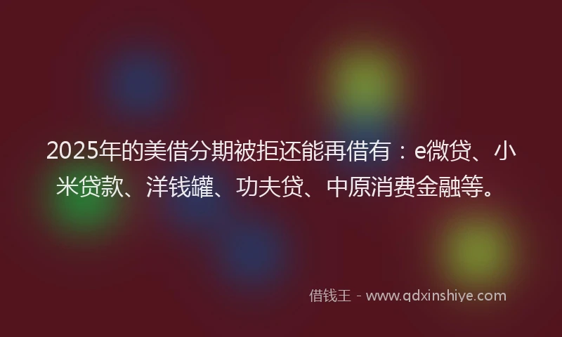 2025年的美借分期被拒还能再借有：e微贷、小米贷款、洋钱罐、功夫贷、中原消费金融等。