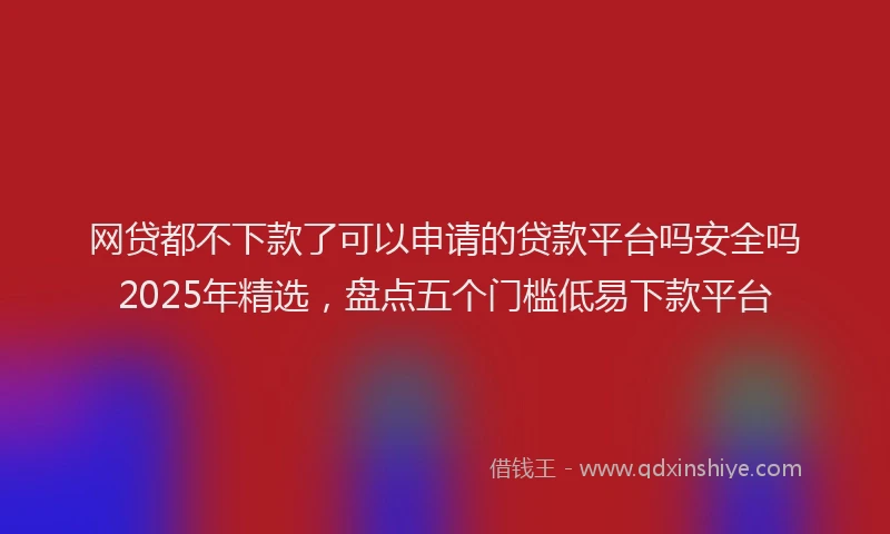 网贷都不下款了可以申请的贷款平台吗安全吗2025年精选，盘点五个门槛低易下款平台