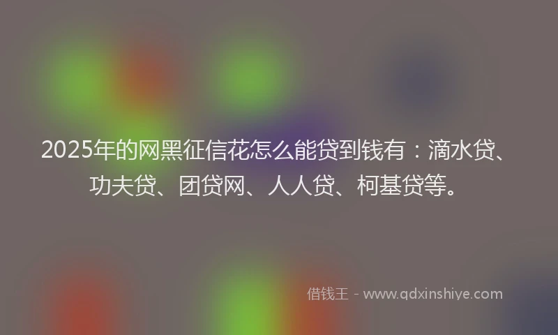 2025年的网黑征信花怎么能贷到钱有：滴水贷、功夫贷、团贷网、人人贷、柯基贷等。