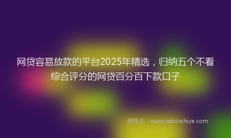 网贷容易放款的平台2025年精选，归纳五个不看综合评分的网贷百分百下款口子