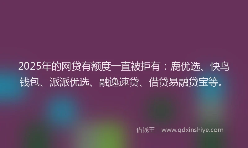 2025年的网贷有额度一直被拒有：鹿优选、快鸟钱包、派派优选、融逸速贷、借贷易融贷宝等。