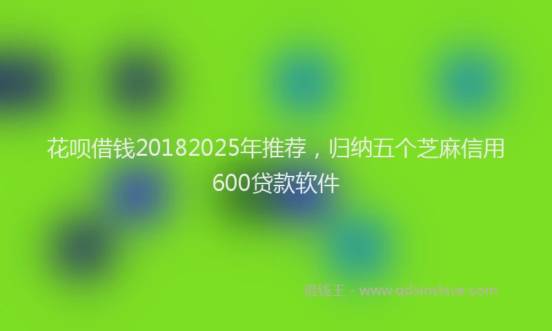 花呗借钱20182025年推荐，归纳五个芝麻信用600贷款软件