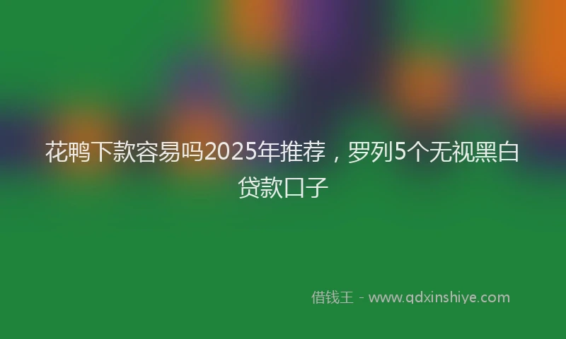 花鸭下款容易吗2025年推荐，罗列5个无视黑白贷款口子