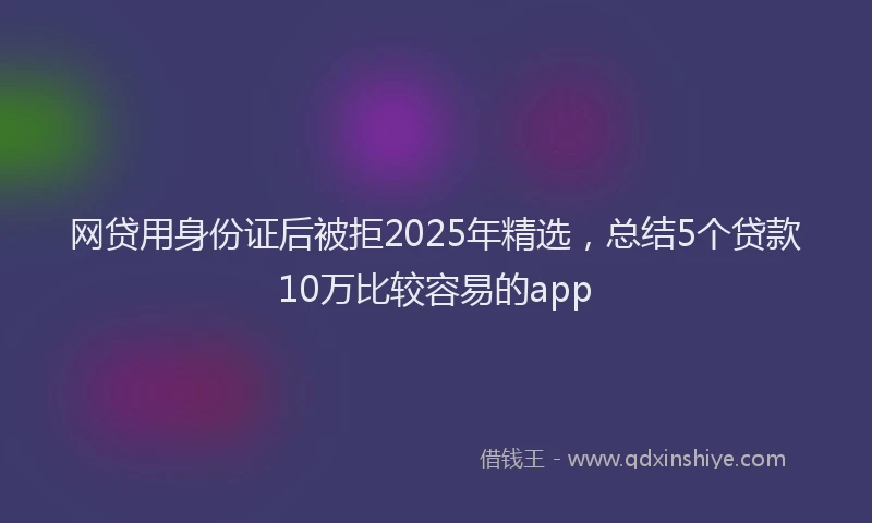 网贷用身份证后被拒2025年精选，总结5个贷款10万比较容易的app