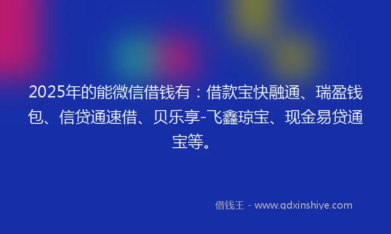 2025年的能微信借钱有：借款宝快融通、瑞盈钱包、信贷通速借、贝乐享-飞鑫琼宝、现金易贷通宝等。