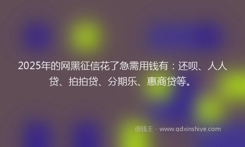 2025年的网黑征信花了急需用钱有：还呗、人人贷、拍拍贷、分期乐、惠商贷等。